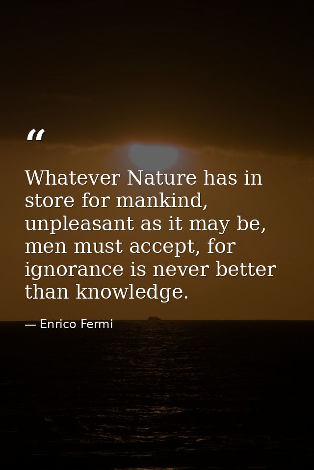 Whatever Nature has in store for mankind, unpleasant as it may be, men must accept, for ignorance is never better than k — Enrico Fermi