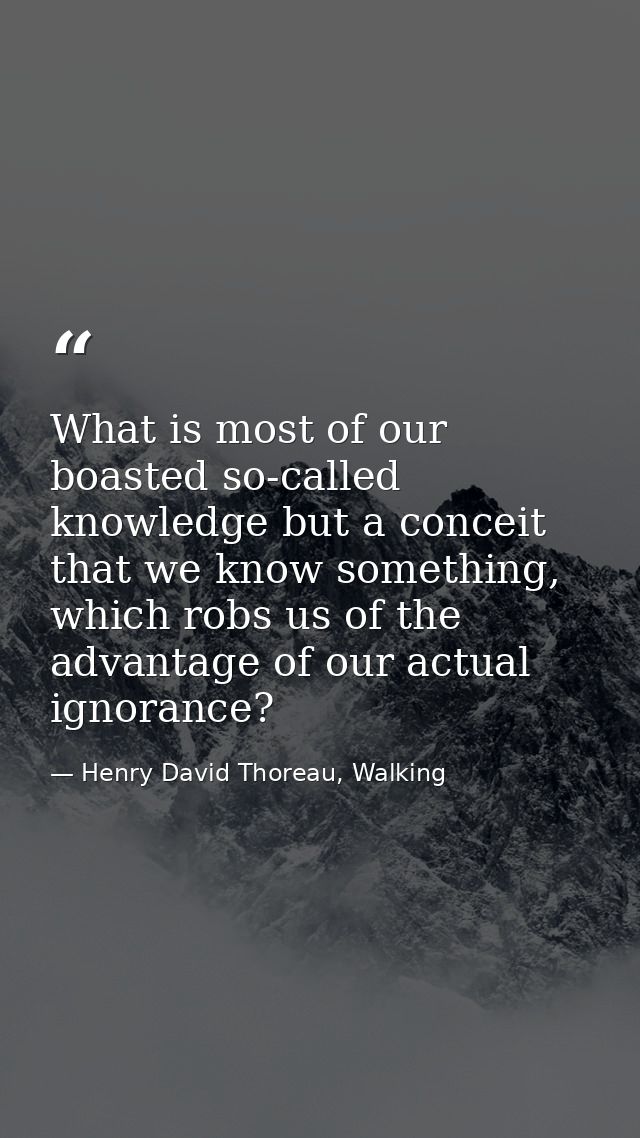 What is most of our boasted so-called knowledge but a conceit that we know something, which robs us of the advantage of  — Henry David Thoreau, Walking