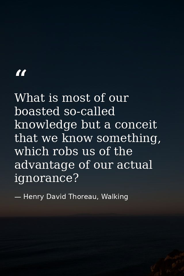 What is most of our boasted so-called knowledge but a conceit that we know something, which robs us of the advantage of  — Henry David Thoreau, Walking