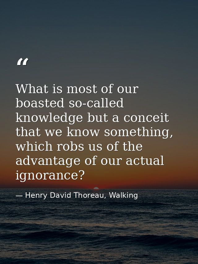 What is most of our boasted so-called knowledge but a conceit that we know something, which robs us of the advantage of  — Henry David Thoreau, Walking