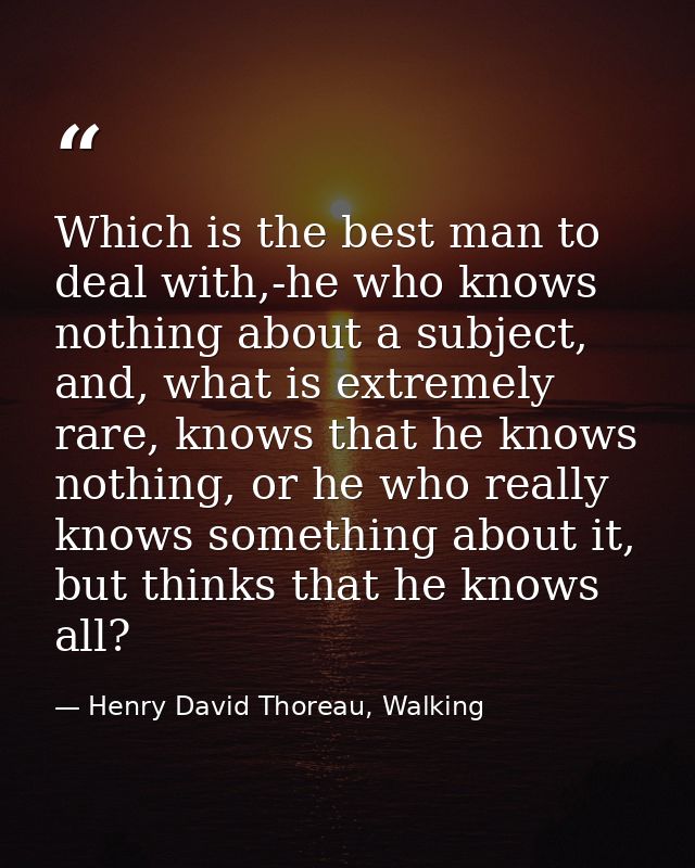 Which is the best man to deal with,-he who knows nothing about a subject, and, what is extremely rare, knows that he kno — Henry David Thoreau, Walking