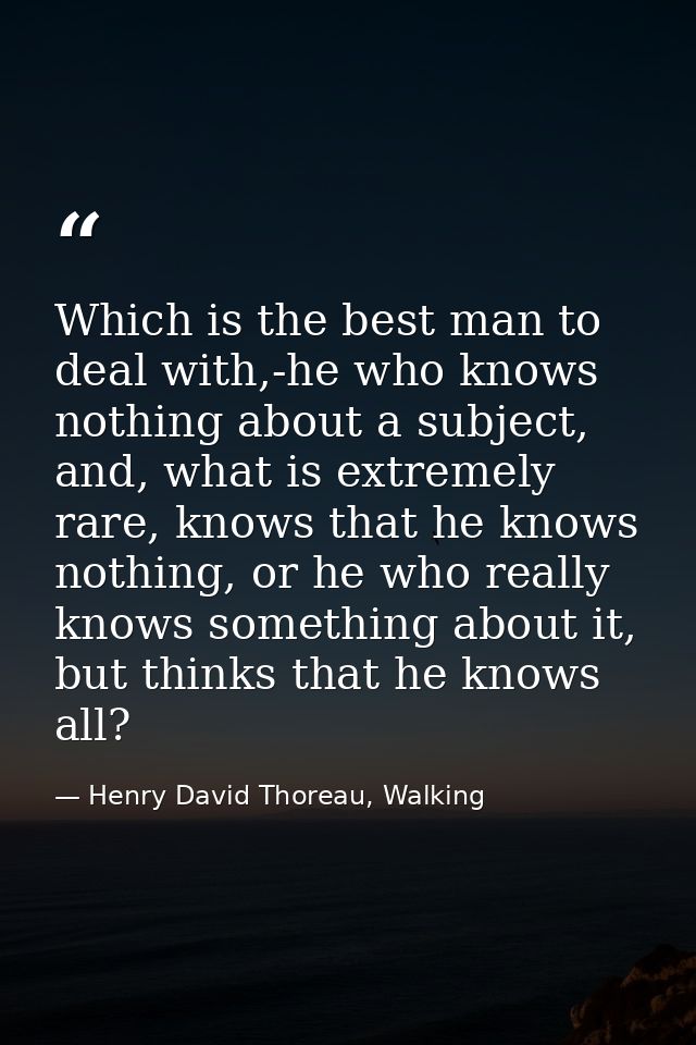 Which is the best man to deal with,-he who knows nothing about a subject, and, what is extremely rare, knows that he kno — Henry David Thoreau, Walking