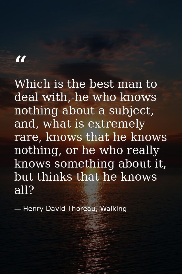 Which is the best man to deal with,-he who knows nothing about a subject, and, what is extremely rare, knows that he kno — Henry David Thoreau, Walking