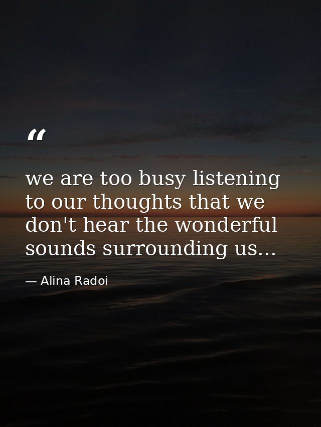 we are too busy listening to our thoughts that we don't hear the wonderful sounds surrounding us... — Alina Radoi