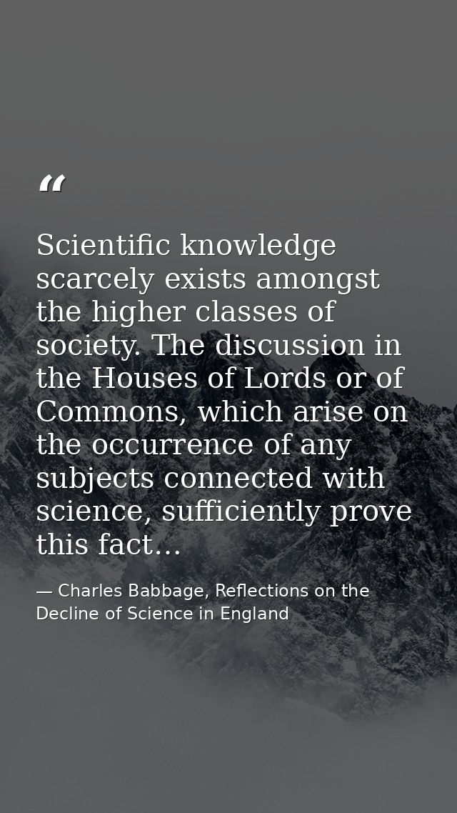 Scientific knowledge scarcely exists amongst the higher classes of society. The discussion in the Houses of Lords or of  — Charles Babbage, Reflections on the Decline of Science in England