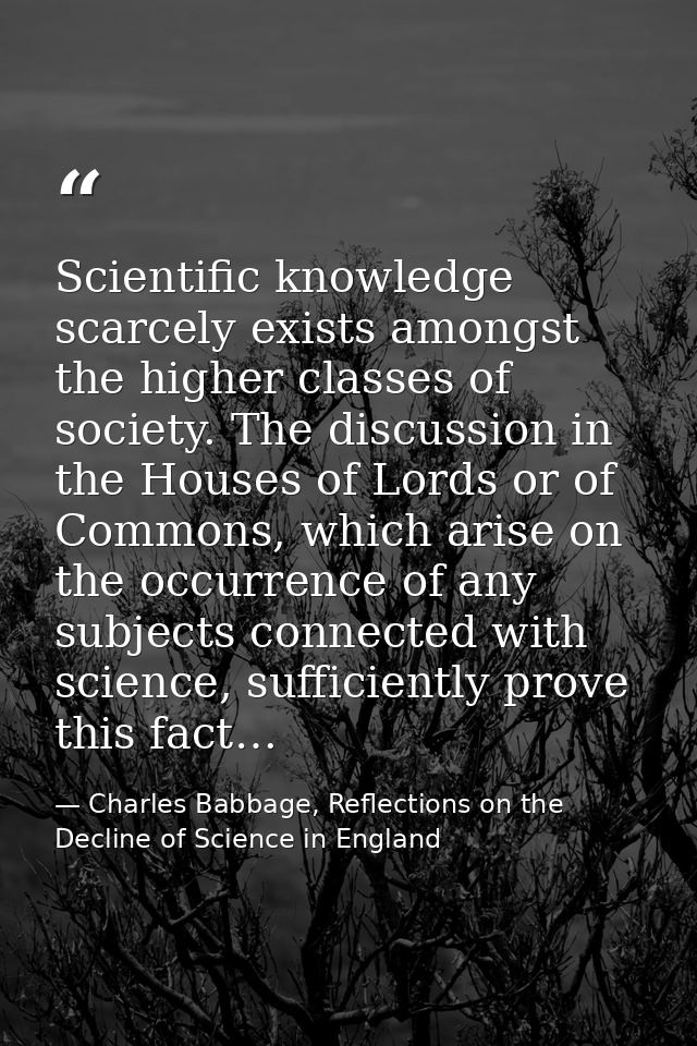 Scientific knowledge scarcely exists amongst the higher classes of society. The discussion in the Houses of Lords or of  — Charles Babbage, Reflections on the Decline of Science in England