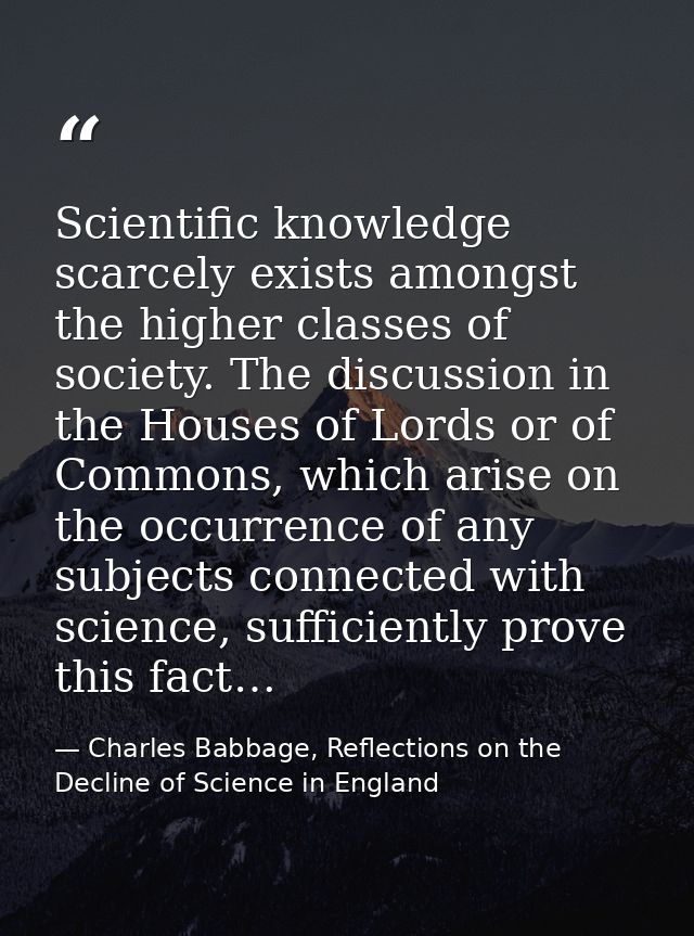 Scientific knowledge scarcely exists amongst the higher classes of society. The discussion in the Houses of Lords or of  — Charles Babbage, Reflections on the Decline of Science in England