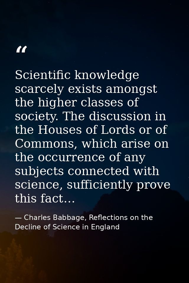 Scientific knowledge scarcely exists amongst the higher classes of society. The discussion in the Houses of Lords or of  — Charles Babbage, Reflections on the Decline of Science in England