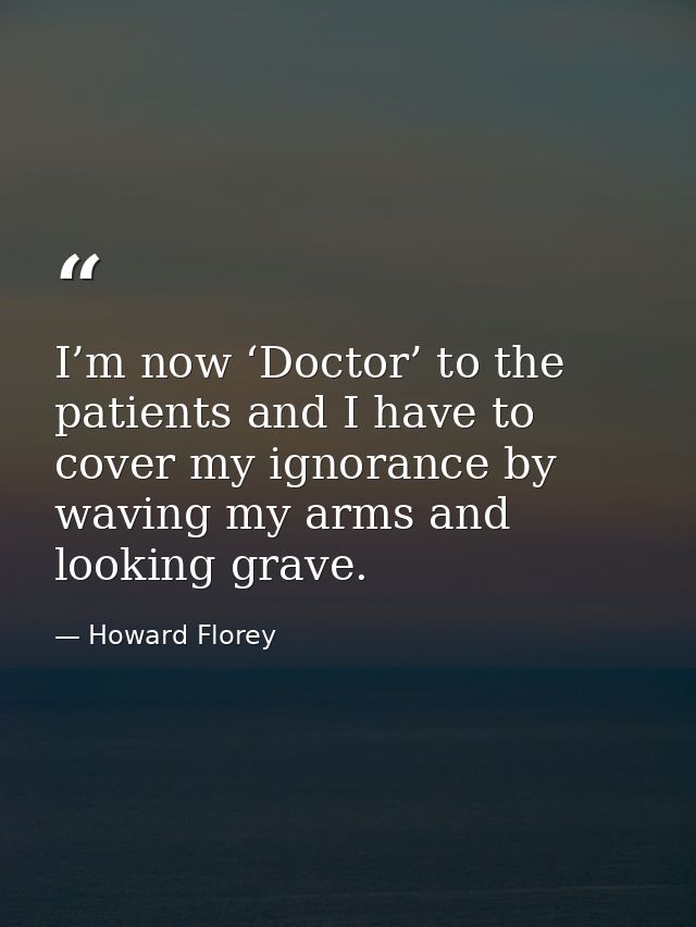 I’m now ‘Doctor’ to the patients and I have to cover my ignorance by waving my arms and looking grave. — Howard Florey