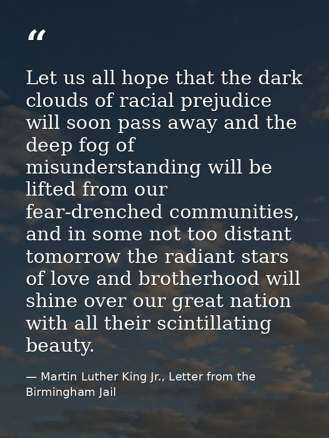 Let us all hope that the dark clouds of racial prejudice will soon pass away and the deep fog of misunderstanding will b — Martin Luther King Jr., Letter from the Birmingham Jail