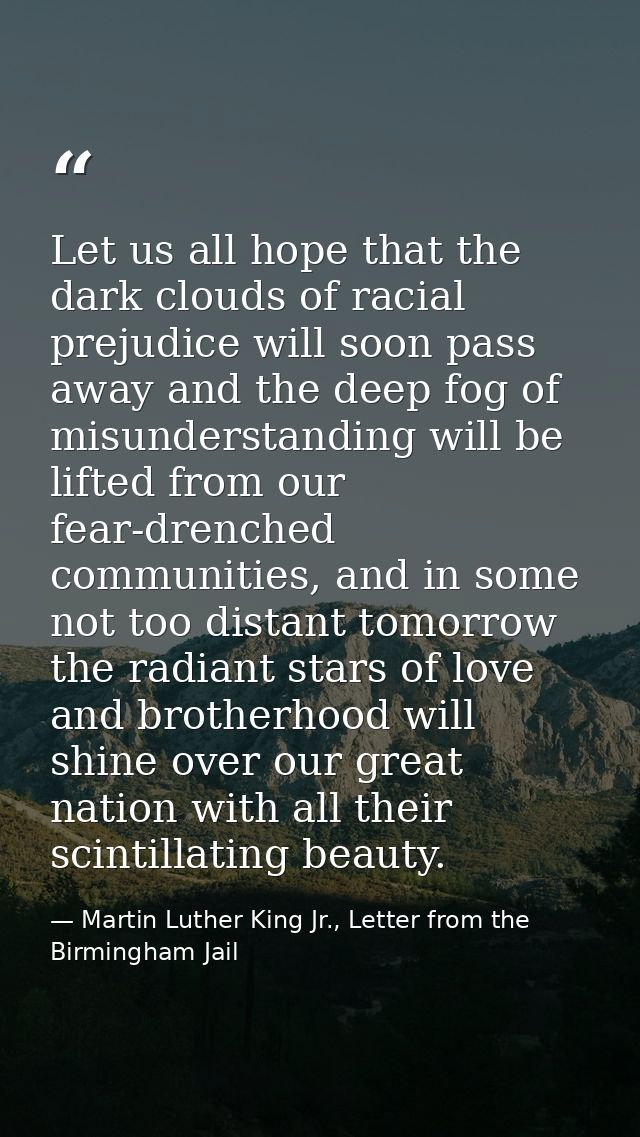 Let us all hope that the dark clouds of racial prejudice will soon pass away and the deep fog of misunderstanding will b — Martin Luther King Jr., Letter from the Birmingham Jail