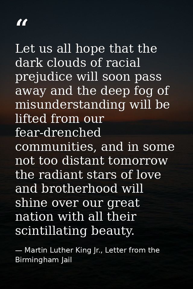 Let us all hope that the dark clouds of racial prejudice will soon pass away and the deep fog of misunderstanding will b — Martin Luther King Jr., Letter from the Birmingham Jail