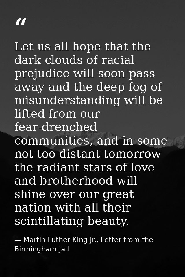 Let us all hope that the dark clouds of racial prejudice will soon pass away and the deep fog of misunderstanding will b — Martin Luther King Jr., Letter from the Birmingham Jail