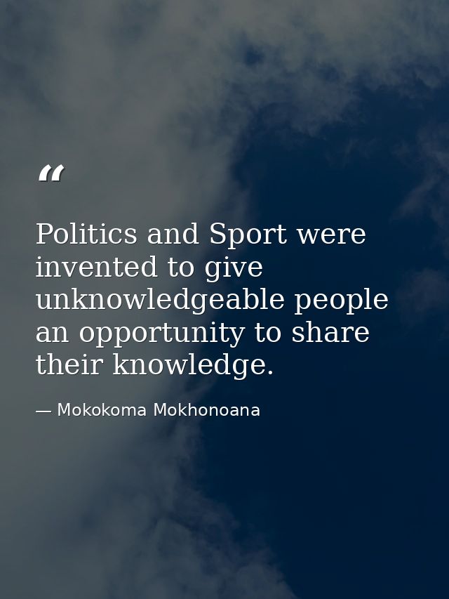 Politics and Sport were invented to give unknowledgeable people an opportunity to share their knowledge. — Mokokoma Mokhonoana