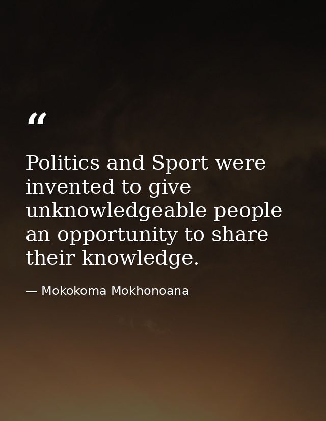 Politics and Sport were invented to give unknowledgeable people an opportunity to share their knowledge. — Mokokoma Mokhonoana