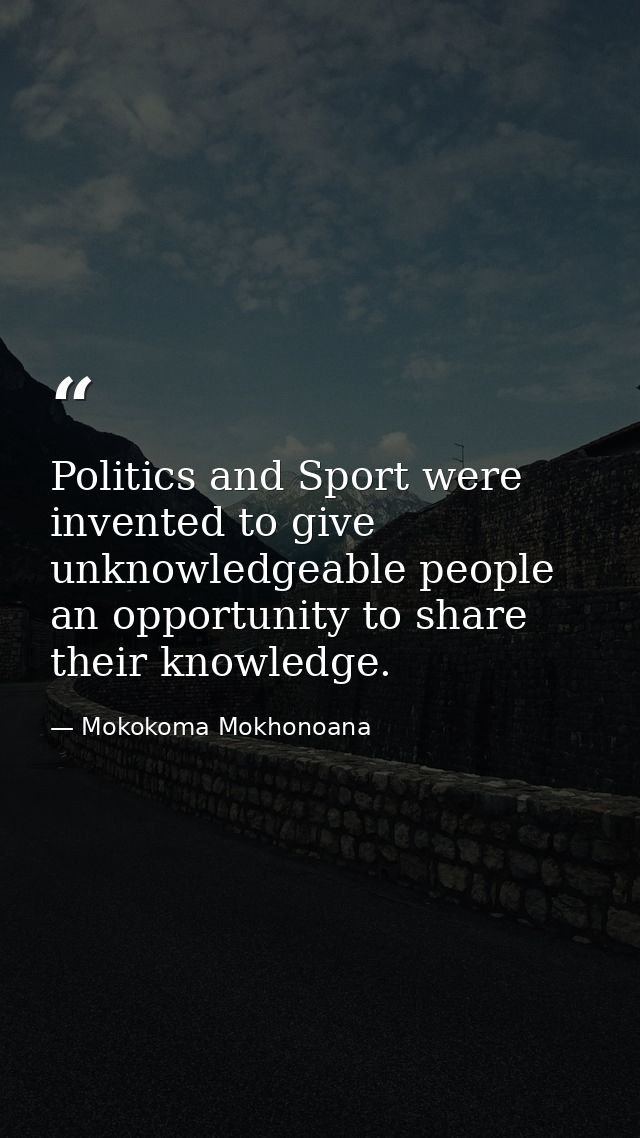 Politics and Sport were invented to give unknowledgeable people an opportunity to share their knowledge. — Mokokoma Mokhonoana