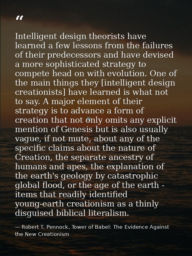 Intelligent design theorists have learned a few lessons from the failures of their predecessors and have devised a more  — Robert T. Pennock, Tower of Babel: The Evidence Against the New Creationism