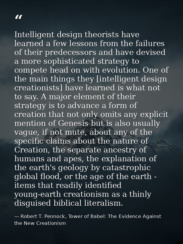 Intelligent design theorists have learned a few lessons from the failures of their predecessors and have devised a more  — Robert T. Pennock, Tower of Babel: The Evidence Against the New Creationism