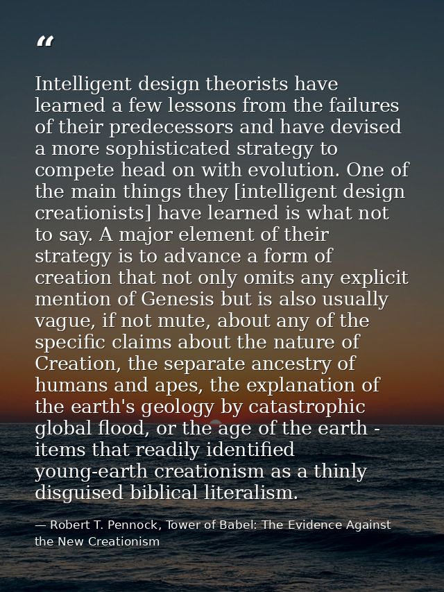 Intelligent design theorists have learned a few lessons from the failures of their predecessors and have devised a more  — Robert T. Pennock, Tower of Babel: The Evidence Against the New Creationism