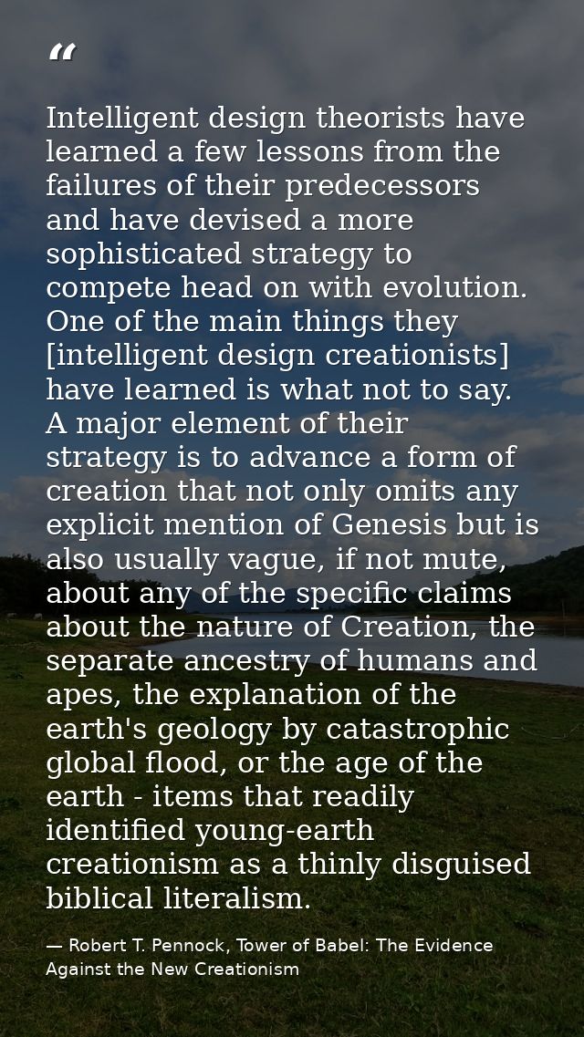 Intelligent design theorists have learned a few lessons from the failures of their predecessors and have devised a more  — Robert T. Pennock, Tower of Babel: The Evidence Against the New Creationism