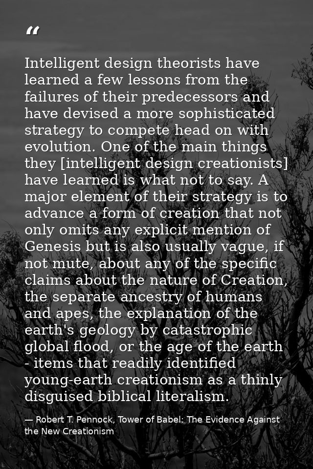 Intelligent design theorists have learned a few lessons from the failures of their predecessors and have devised a more  — Robert T. Pennock, Tower of Babel: The Evidence Against the New Creationism