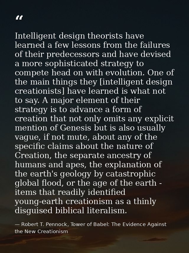 Intelligent design theorists have learned a few lessons from the failures of their predecessors and have devised a more  — Robert T. Pennock, Tower of Babel: The Evidence Against the New Creationism