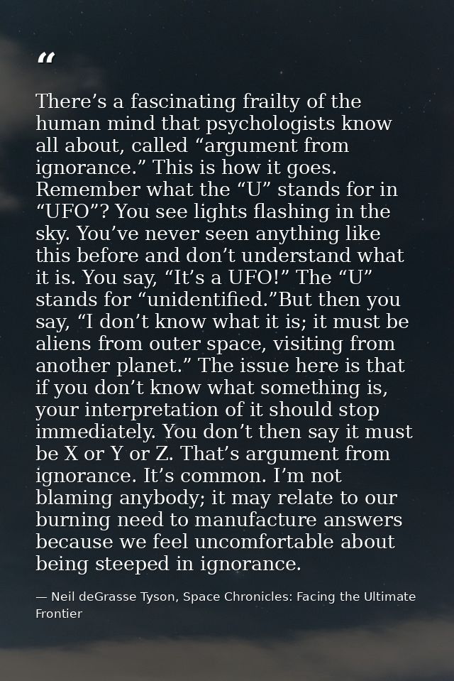 There’s a fascinating frailty of the human mind that psychologists know all about, called “argument from ignorance.” Thi — Neil deGrasse Tyson, Space Chronicles: Facing the Ultimate Frontier