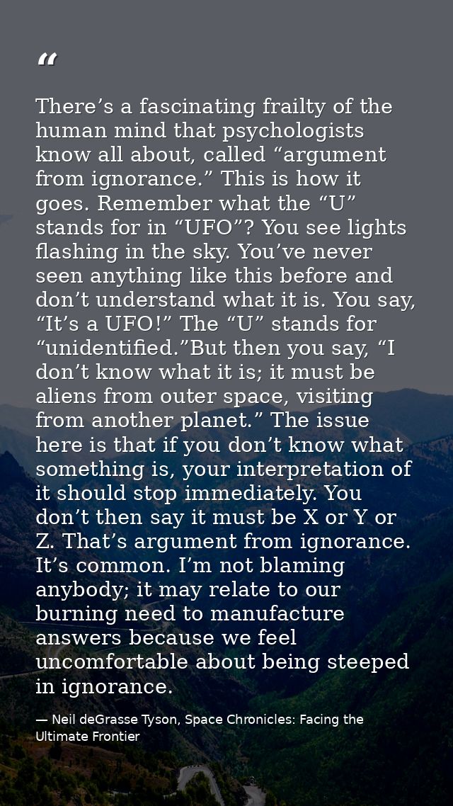 There’s a fascinating frailty of the human mind that psychologists know all about, called “argument from ignorance.” Thi — Neil deGrasse Tyson, Space Chronicles: Facing the Ultimate Frontier