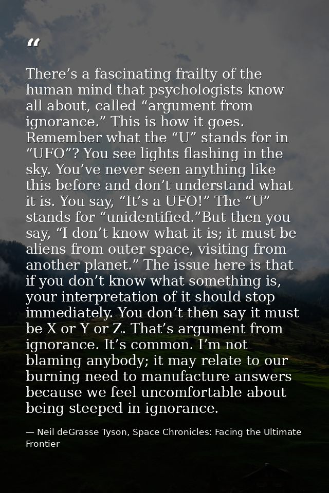 There’s a fascinating frailty of the human mind that psychologists know all about, called “argument from ignorance.” Thi — Neil deGrasse Tyson, Space Chronicles: Facing the Ultimate Frontier