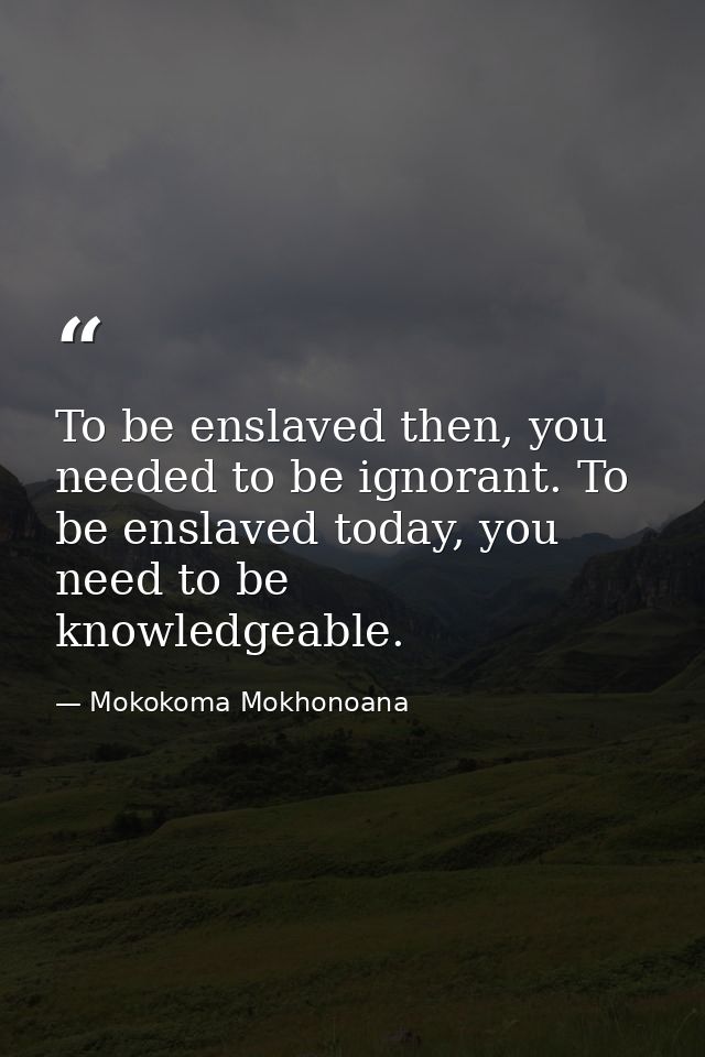 To be enslaved then, you needed to be ignorant. To be enslaved today, you need to be knowledgeable. — Mokokoma Mokhonoana