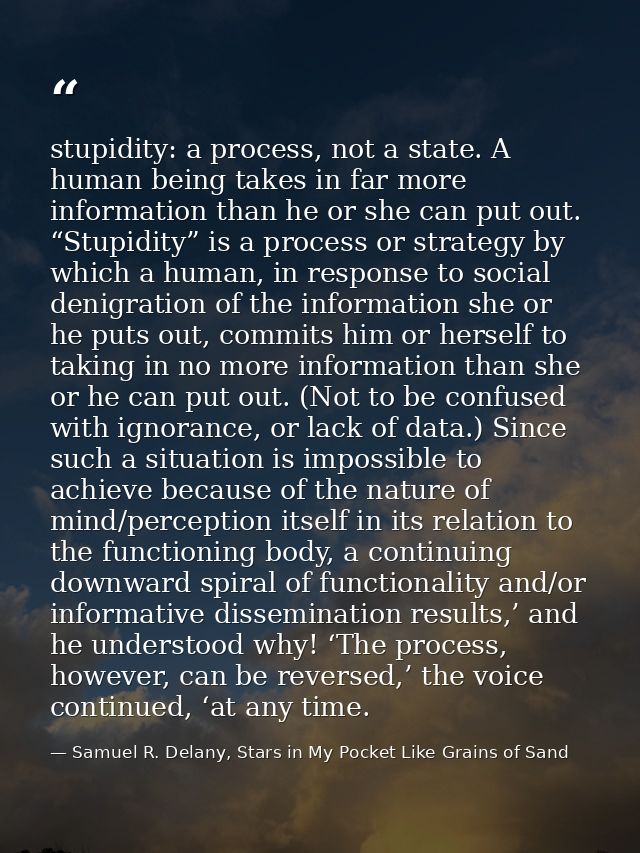 stupidity: a process, not a state. A human being takes in far more information than he or she can put out. “Stupidity” i — Samuel R. Delany, Stars in My Pocket Like Grains of Sand