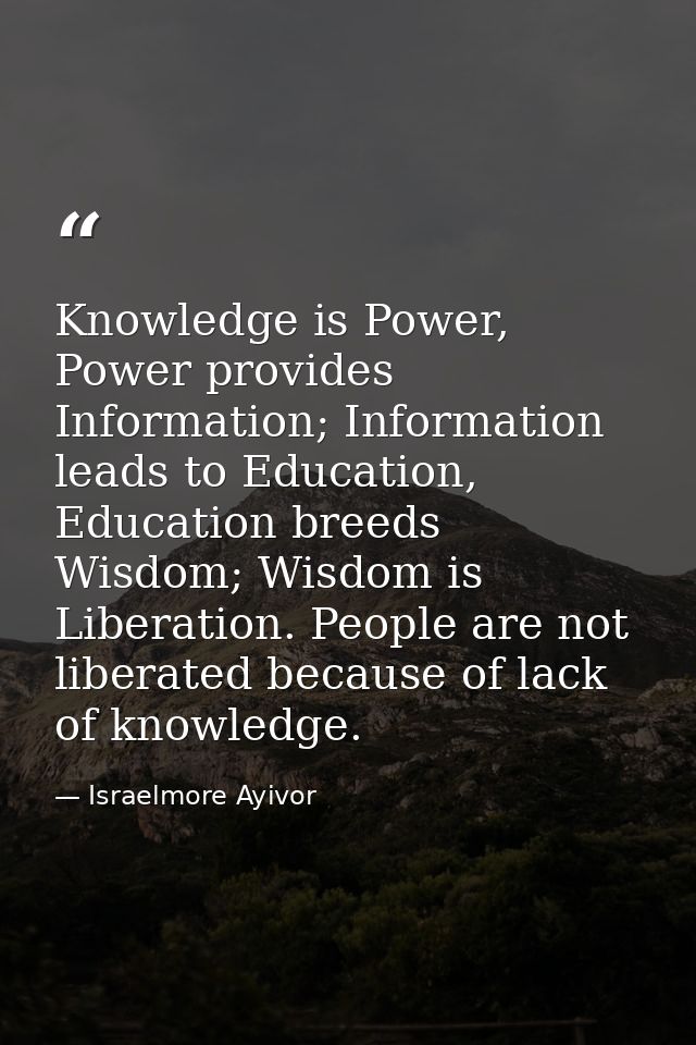 Knowledge is Power, Power provides Information; Information leads to Education, Education breeds Wisdom; Wisdom is Liber — Israelmore Ayivor
