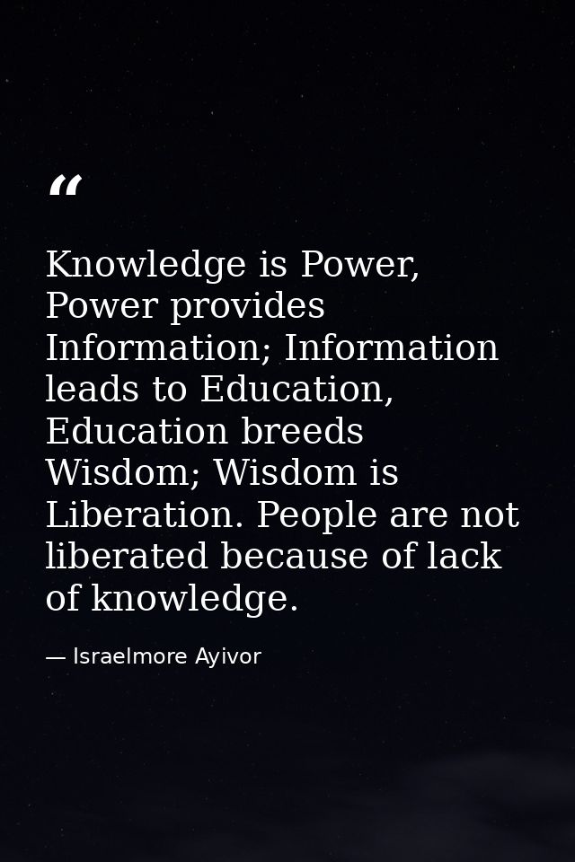 Knowledge is Power, Power provides Information; Information leads to Education, Education breeds Wisdom; Wisdom is Liber — Israelmore Ayivor
