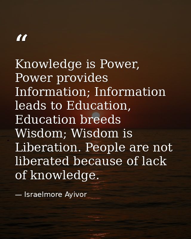 Knowledge is Power, Power provides Information; Information leads to Education, Education breeds Wisdom; Wisdom is Liber — Israelmore Ayivor