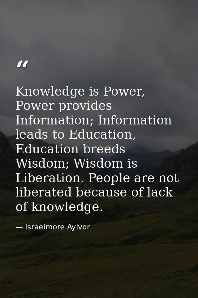 Knowledge is Power, Power provides Information; Information leads to Education, Education breeds Wisdom; Wisdom is Liber — Israelmore Ayivor