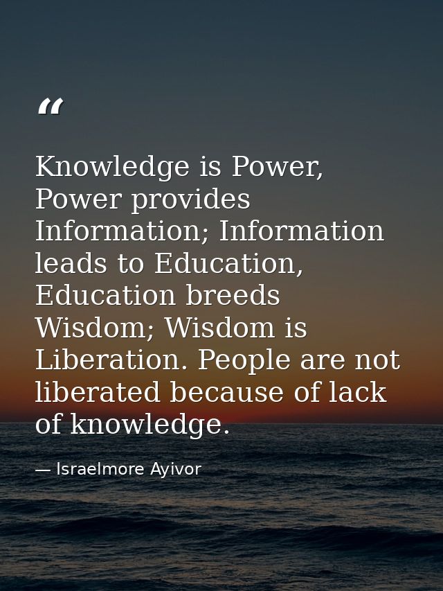 Knowledge is Power, Power provides Information; Information leads to Education, Education breeds Wisdom; Wisdom is Liber — Israelmore Ayivor