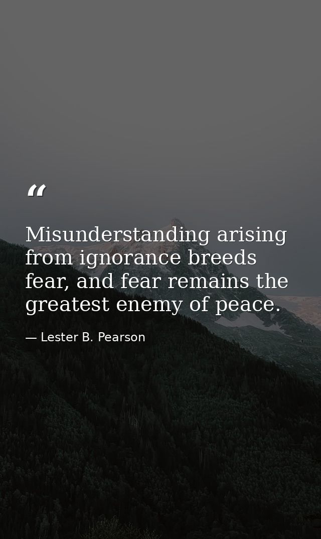 Misunderstanding arising from ignorance breeds fear, and fear remains the greatest enemy of peace. — Lester B. Pearson