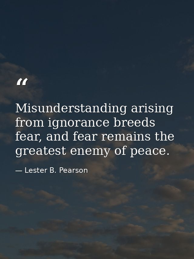 Misunderstanding arising from ignorance breeds fear, and fear remains the greatest enemy of peace. — Lester B. Pearson