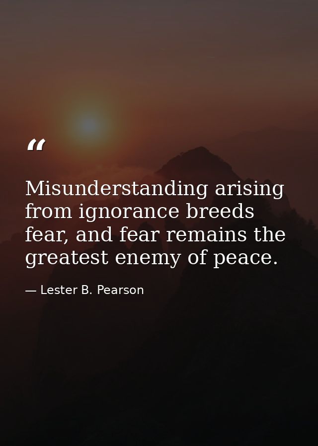Misunderstanding arising from ignorance breeds fear, and fear remains the greatest enemy of peace. — Lester B. Pearson