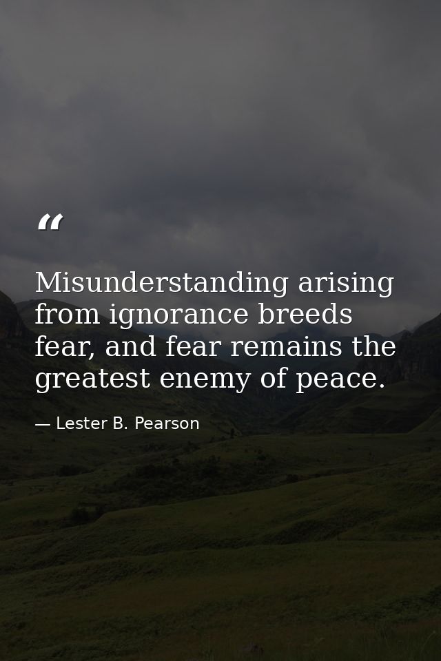 Misunderstanding arising from ignorance breeds fear, and fear remains the greatest enemy of peace. — Lester B. Pearson