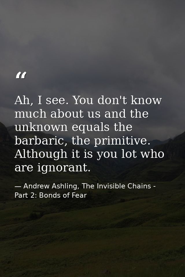 Ah, I see. You don't know much about us and the unknown equals the barbaric, the primitive. Although it is you lot who a — Andrew Ashling, The Invisible Chains - Part 2: Bonds of Fear