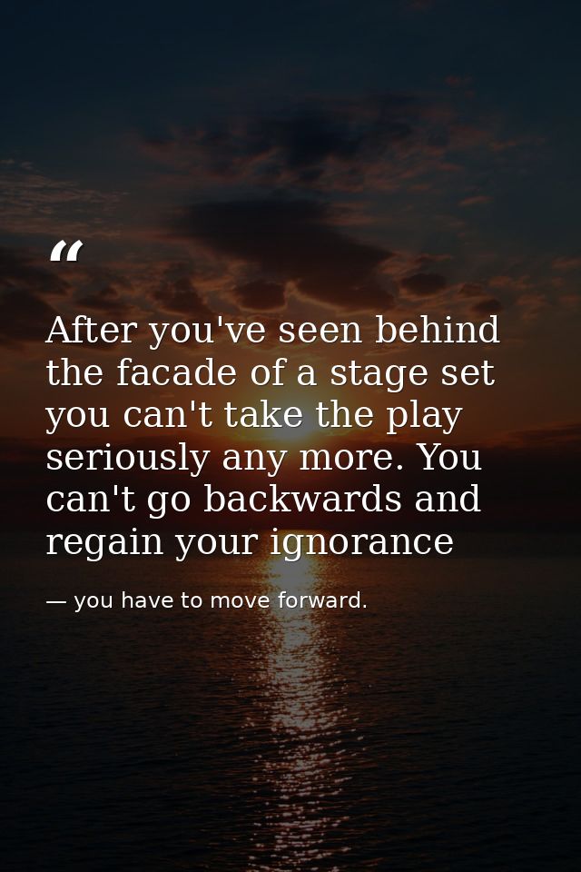 After you've seen behind the facade of a stage set you can't take the play seriously any more. You can't go backwards an — you have to move forward.