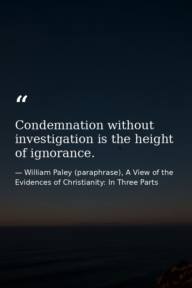 Condemnation without investigation is the height of ignorance. — William Paley (paraphrase), A View of the Evidences of Christianity: In Three Parts