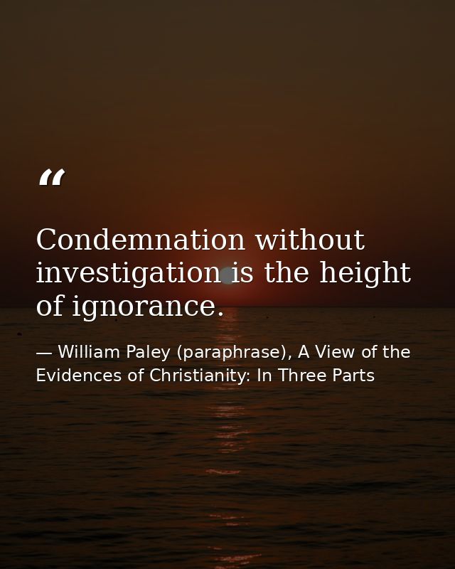 Condemnation without investigation is the height of ignorance. — William Paley (paraphrase), A View of the Evidences of Christianity: In Three Parts