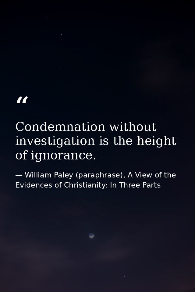 Condemnation without investigation is the height of ignorance. — William Paley (paraphrase), A View of the Evidences of Christianity: In Three Parts