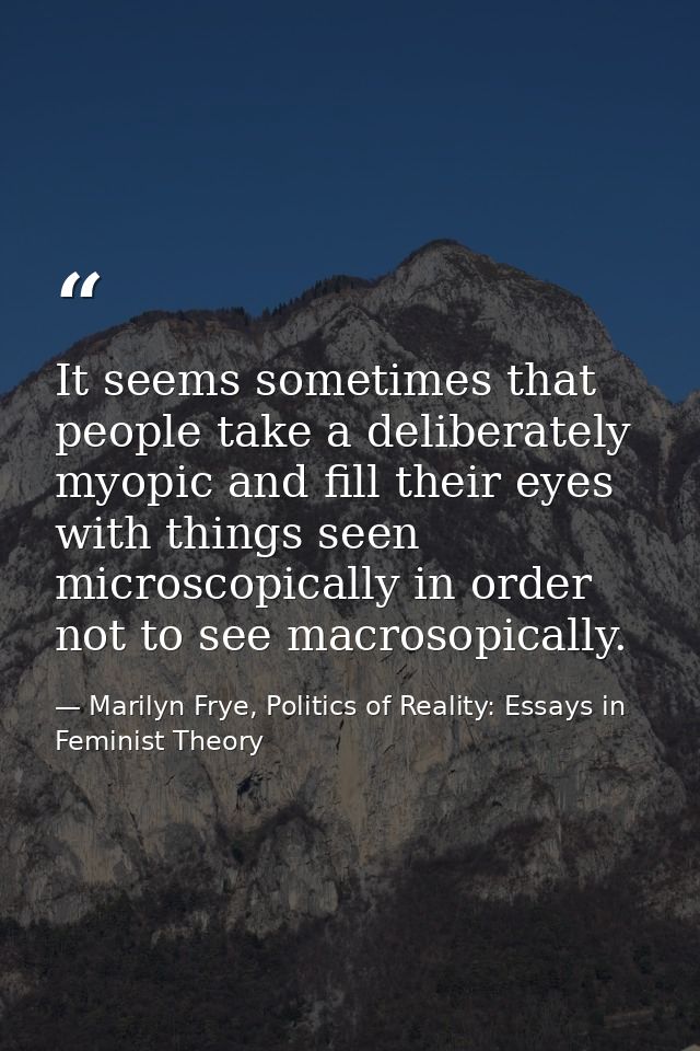 It seems sometimes that people take a deliberately myopic and fill their eyes with things seen microscopically in order  — Marilyn Frye, Politics of Reality: Essays in Feminist Theory