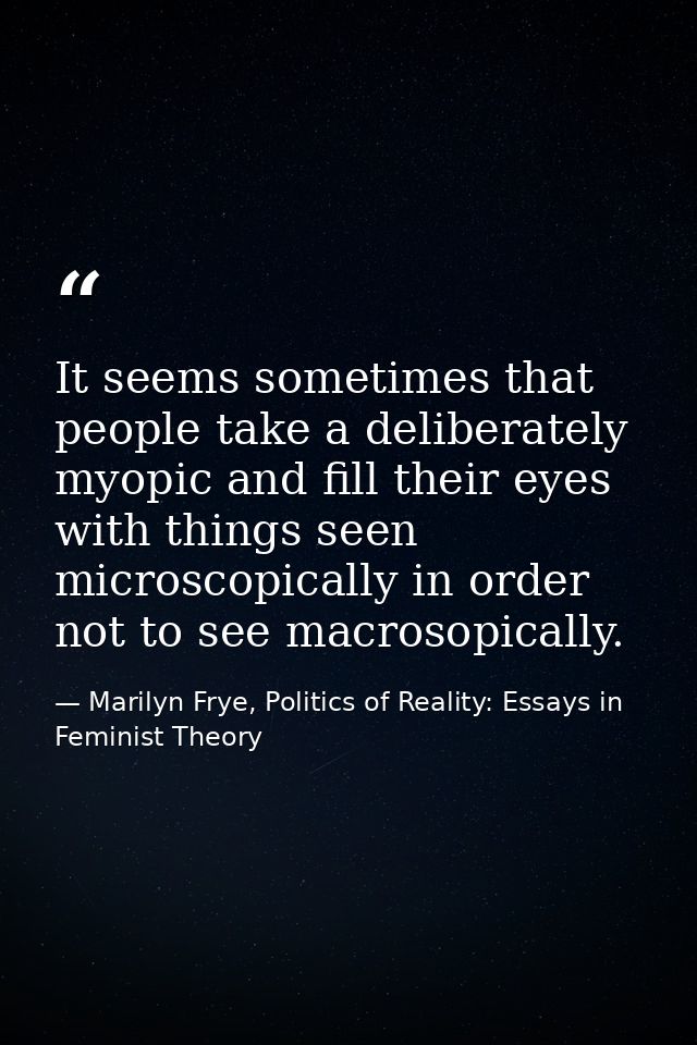 It seems sometimes that people take a deliberately myopic and fill their eyes with things seen microscopically in order  — Marilyn Frye, Politics of Reality: Essays in Feminist Theory