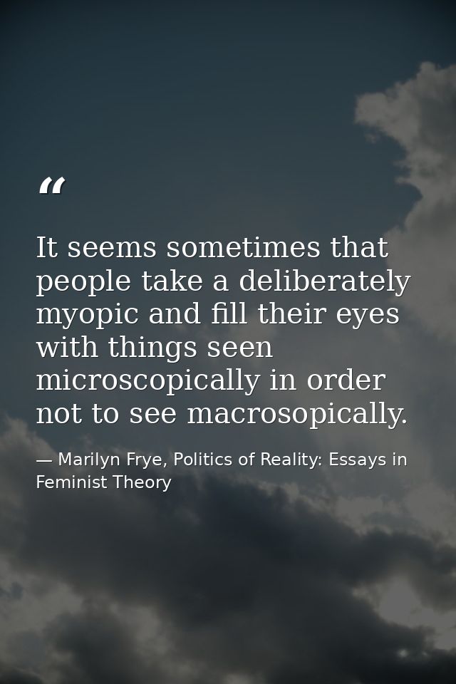It seems sometimes that people take a deliberately myopic and fill their eyes with things seen microscopically in order  — Marilyn Frye, Politics of Reality: Essays in Feminist Theory