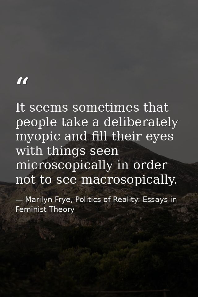It seems sometimes that people take a deliberately myopic and fill their eyes with things seen microscopically in order  — Marilyn Frye, Politics of Reality: Essays in Feminist Theory