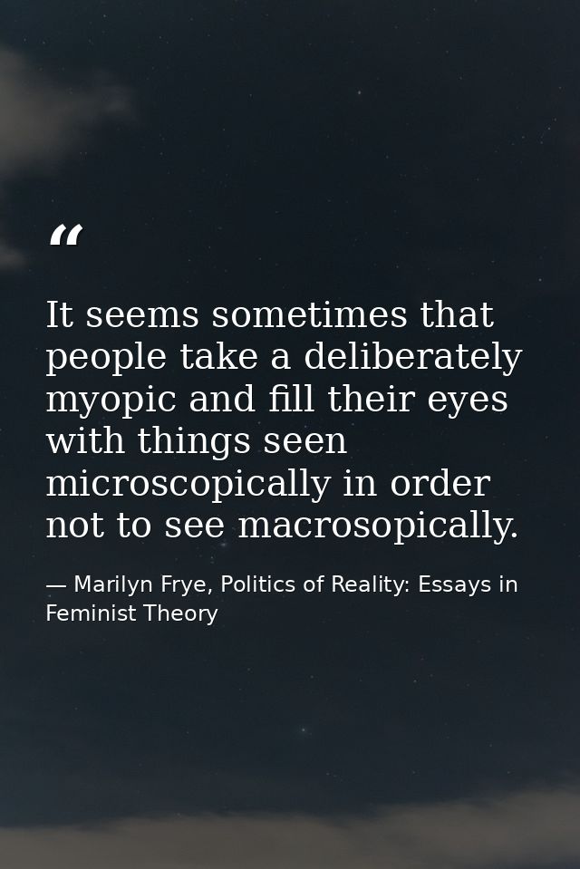 It seems sometimes that people take a deliberately myopic and fill their eyes with things seen microscopically in order  — Marilyn Frye, Politics of Reality: Essays in Feminist Theory